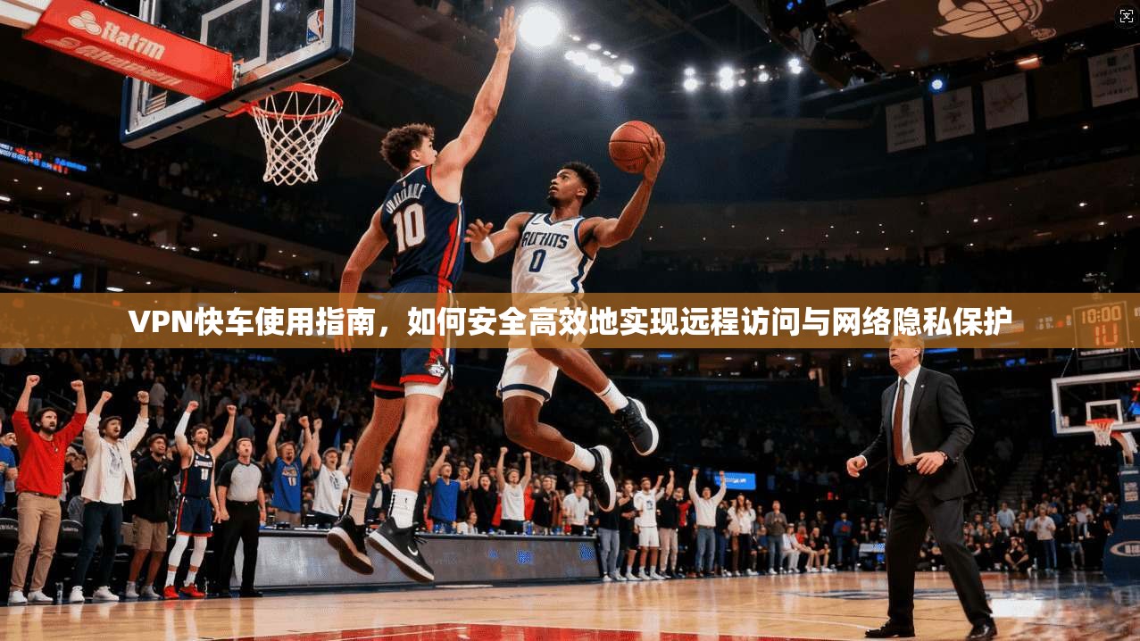 VPN快车使用指南，如何安全高效地实现远程访问与网络隐私保护