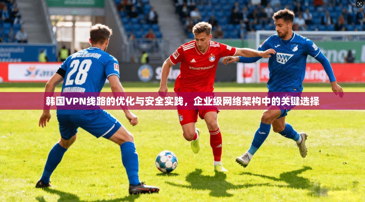 韩国VPN线路的优化与安全实践，企业级网络架构中的关键选择