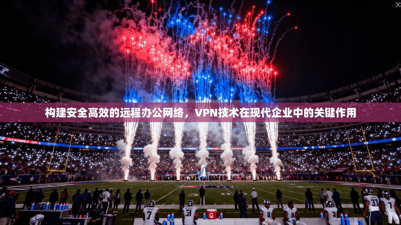 构建安全高效的远程办公网络,VPN技术在现代企业中的关键作用 构建安全高效的远程办公网络,VPN技术在现代企业中的关键作用
