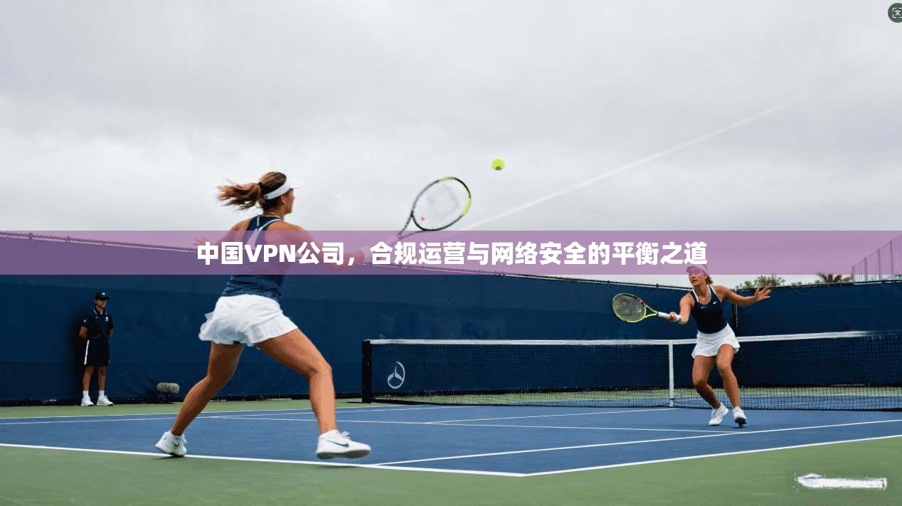 中国VPN公司，合规运营与网络安全的平衡之道