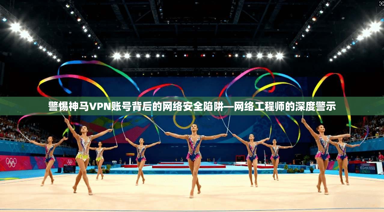 警惕神马VPN账号背后的网络安全陷阱—网络工程师的深度警示