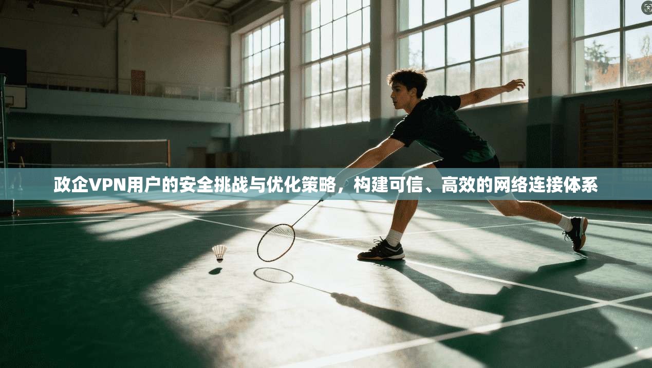 政企VPN用户的安全挑战与优化策略，构建可信、高效的网络连接体系