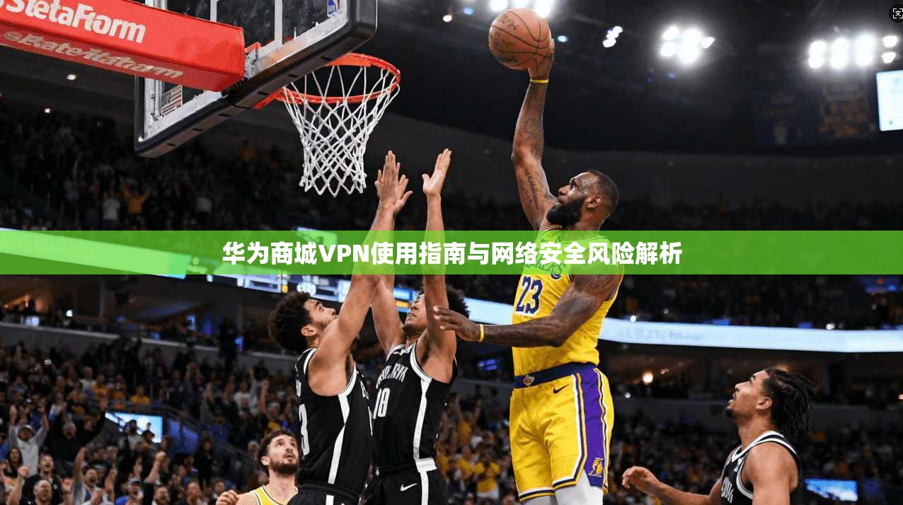 华为商城VPN使用指南与网络安全风险解析 华为商城VPN使用指南与网络安全风险解析