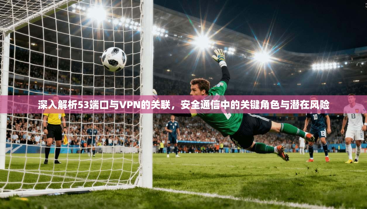 深入解析53端口与VPN的关联，安全通信中的关键角色与潜在风险