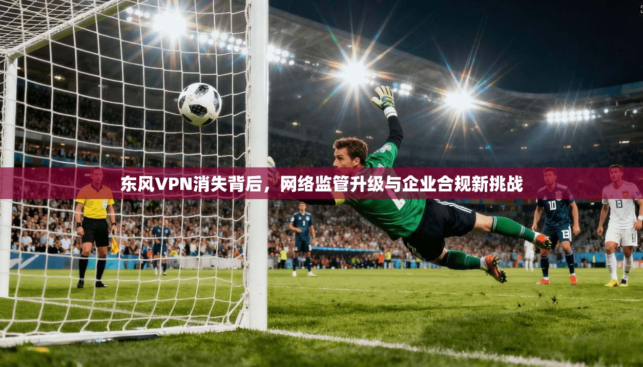 东风VPN消失背后,网络监管升级与企业合规新挑战 东风VPN消失背后,网络监管升级与企业合规新挑战