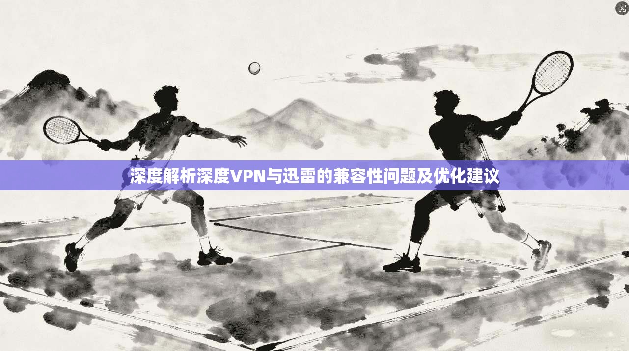 深度解析深度VPN与迅雷的兼容性问题及优化建议