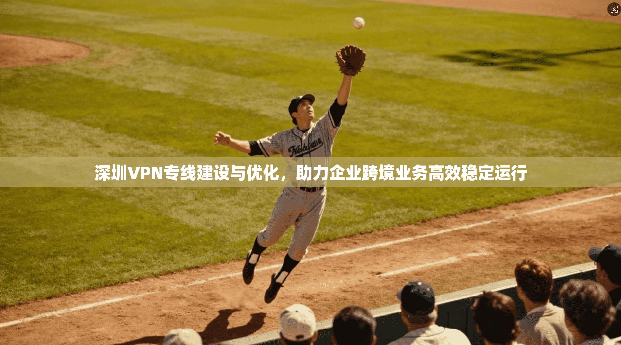 深圳VPN专线建设与优化,助力企业跨境业务高效稳定运行 深圳VPN专线建设与优化,助力企业跨境业务高效稳定运行