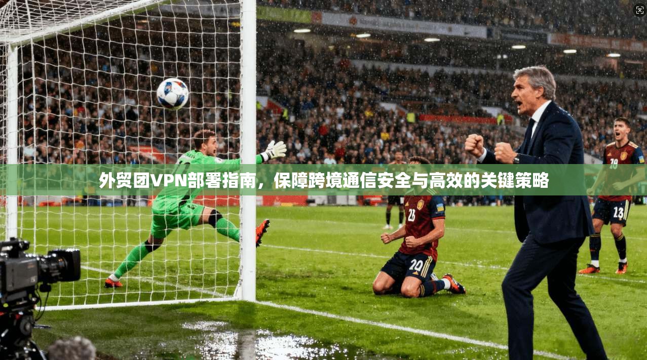 外贸团VPN部署指南，保障跨境通信安全与高效的关键策略