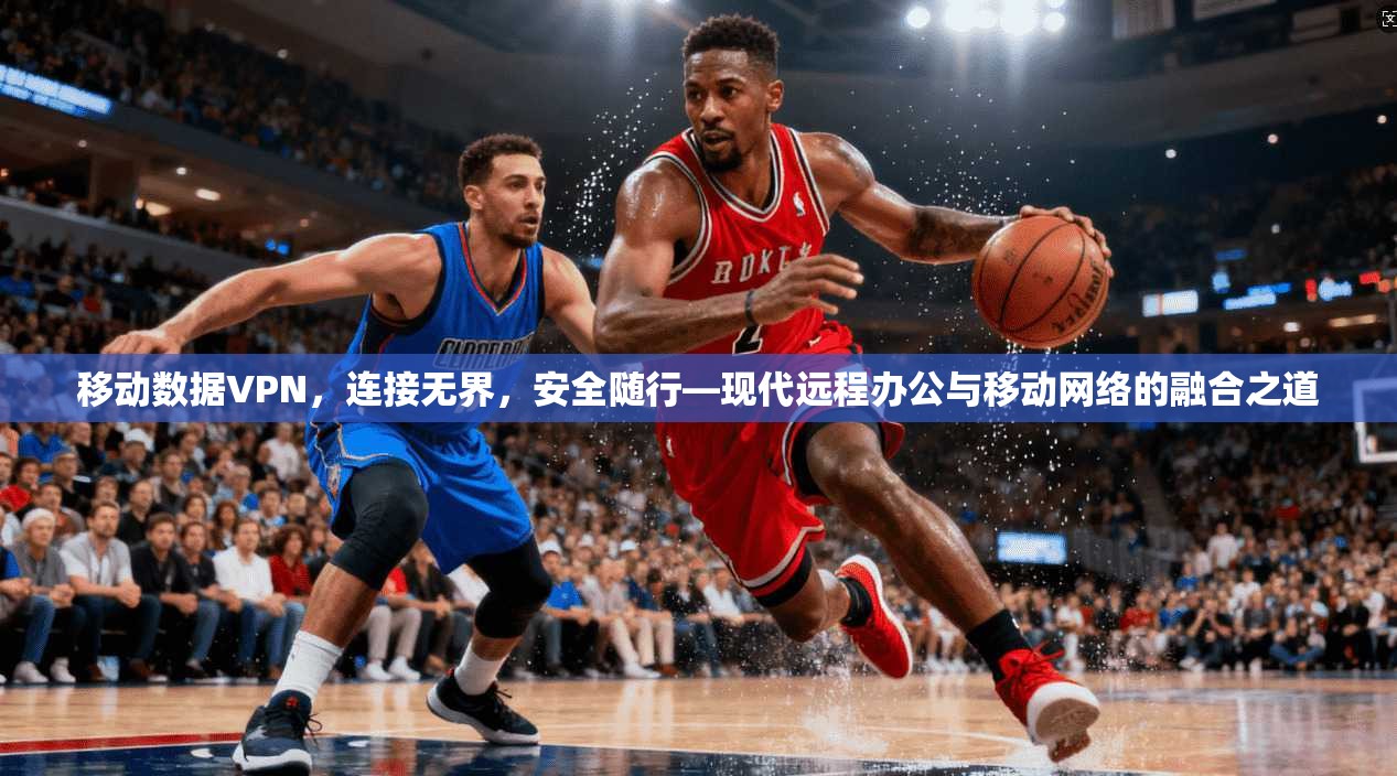 移动数据VPN，连接无界，安全随行—现代远程办公与移动网络的融合之道