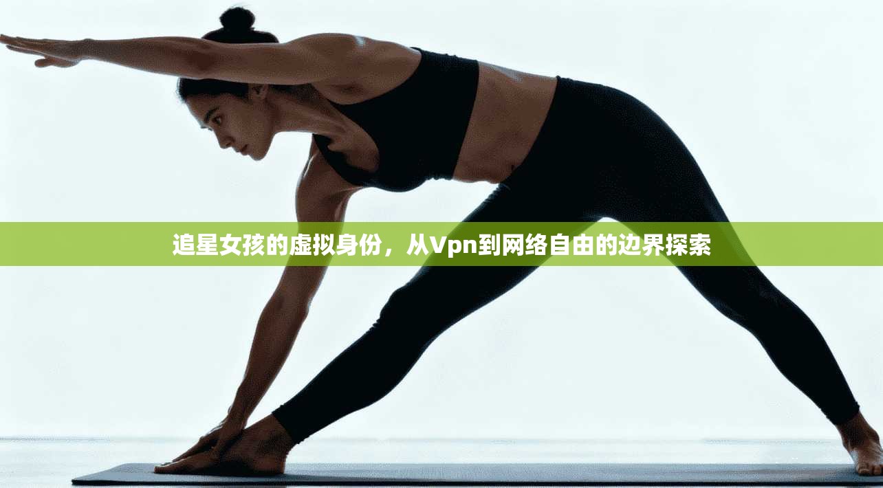 追星女孩的虚拟身份,从Vpn到网络自由的边界探索 追星女孩的虚拟身份,从Vpn到网络自由的边界探索