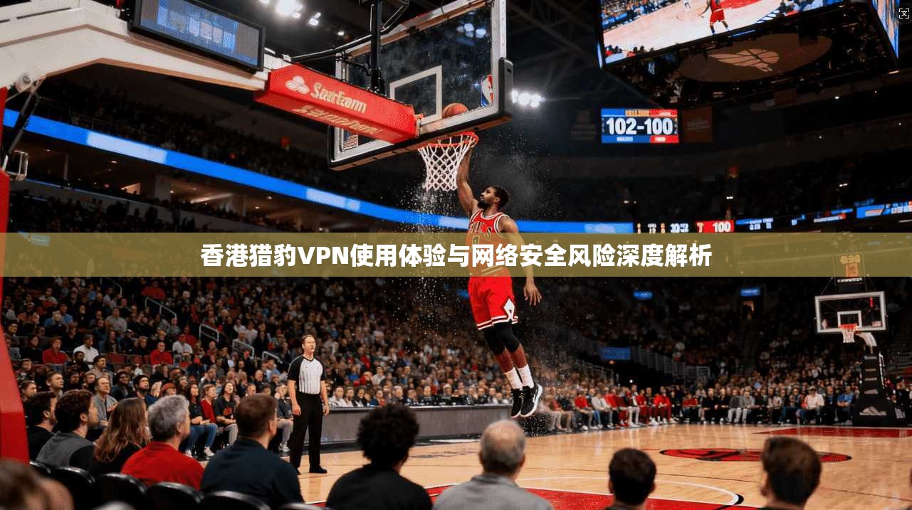 香港猎豹VPN使用体验与网络安全风险深度解析