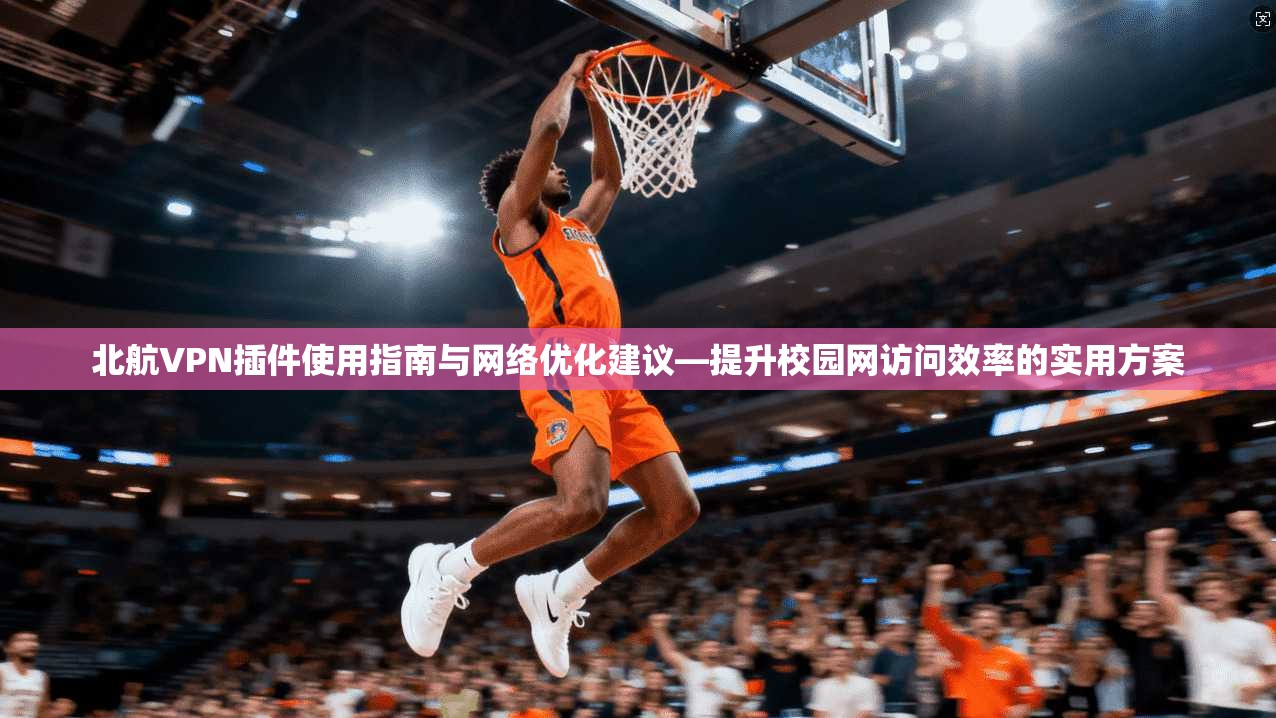 北航VPN插件使用指南与网络优化建议—提升校园网访问效率的实用方案