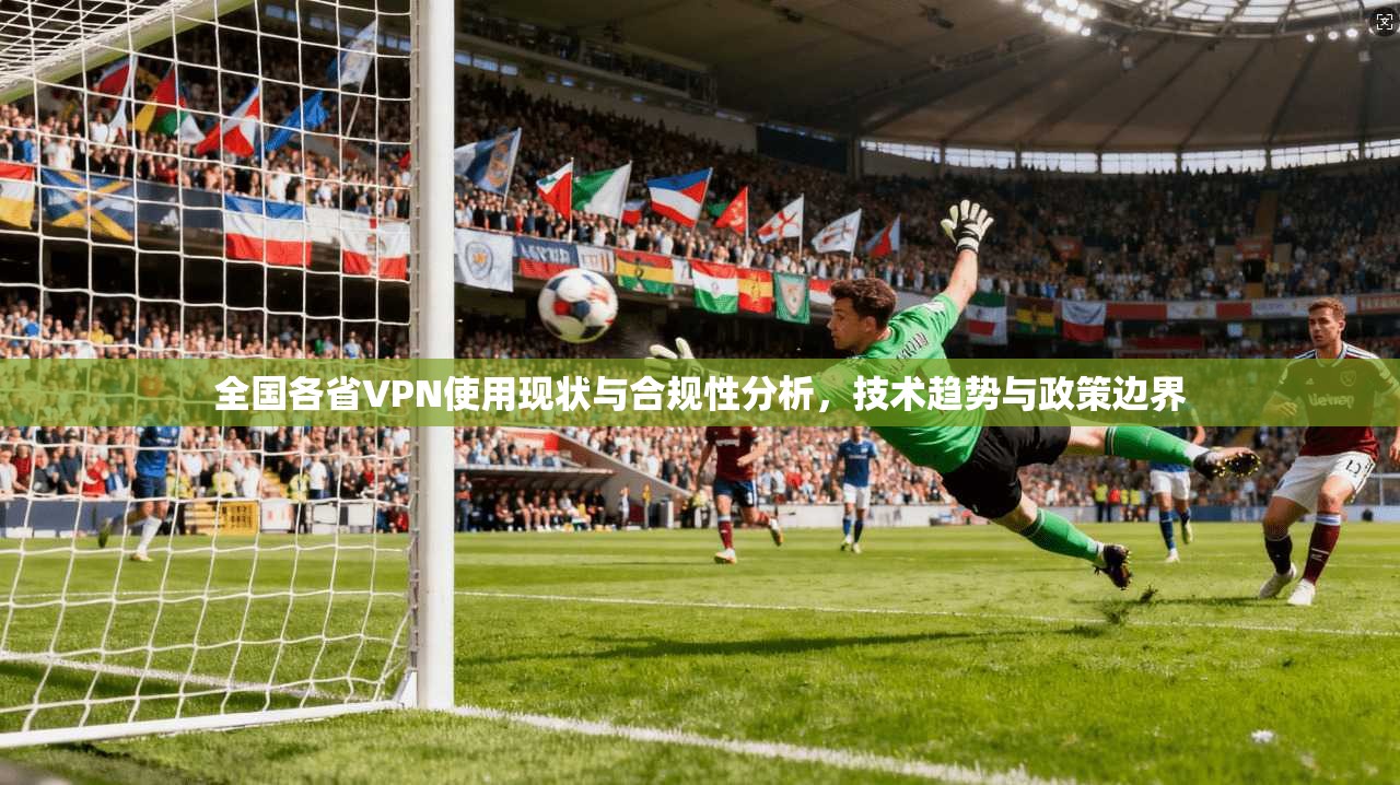 全国各省VPN使用现状与合规性分析，技术趋势与政策边界