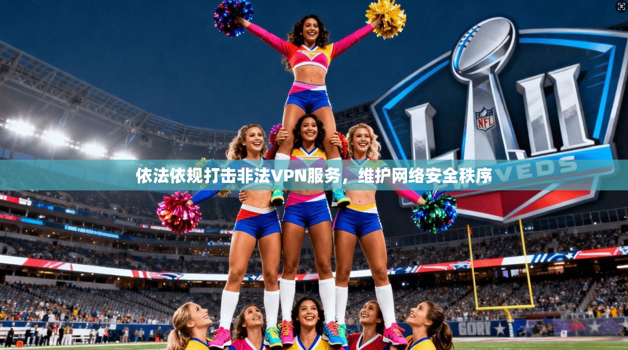依法依规打击非法VPN服务，维护网络安全秩序
