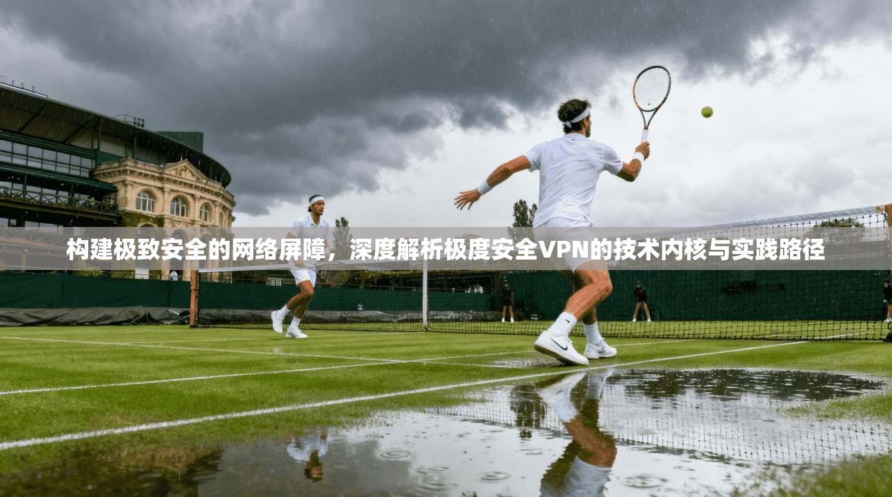 构建极致安全的网络屏障，深度解析极度安全VPN的技术内核与实践路径