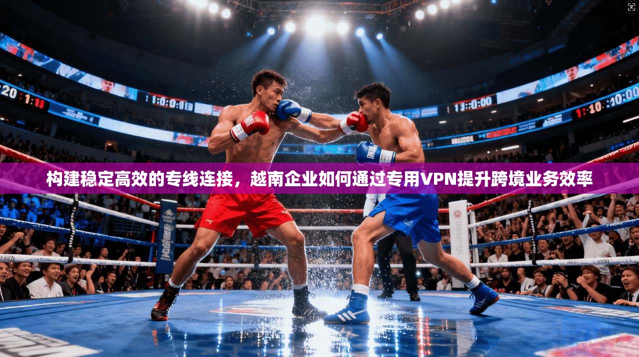 构建稳定高效的专线连接，越南企业如何通过专用VPN提升跨境业务效率