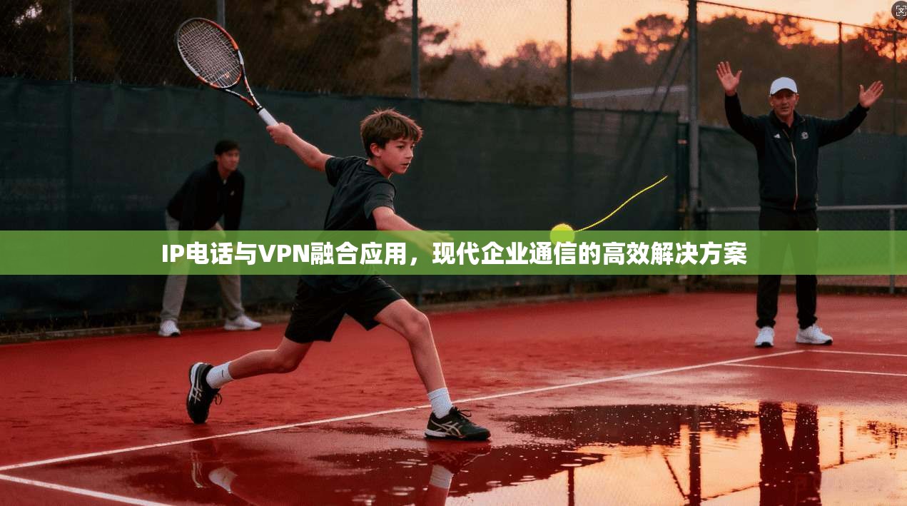 IP电话与VPN融合应用，现代企业通信的高效解决方案