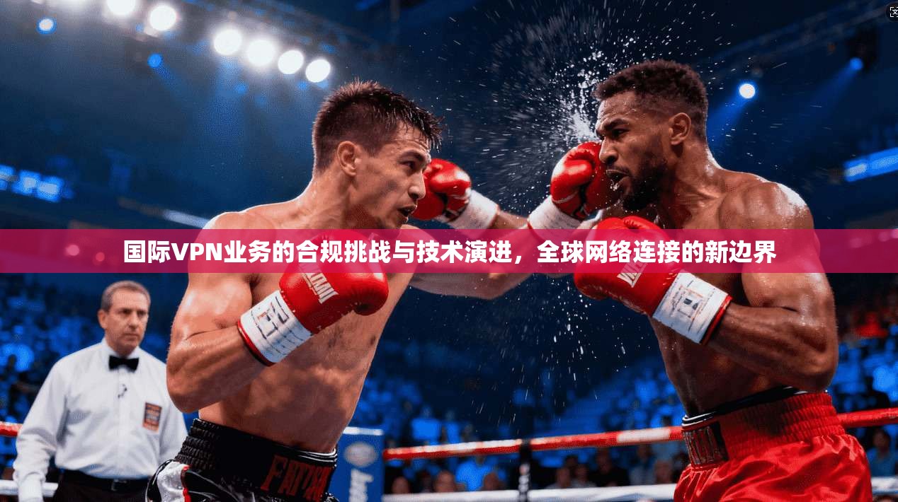 国际VPN业务的合规挑战与技术演进，全球网络连接的新边界