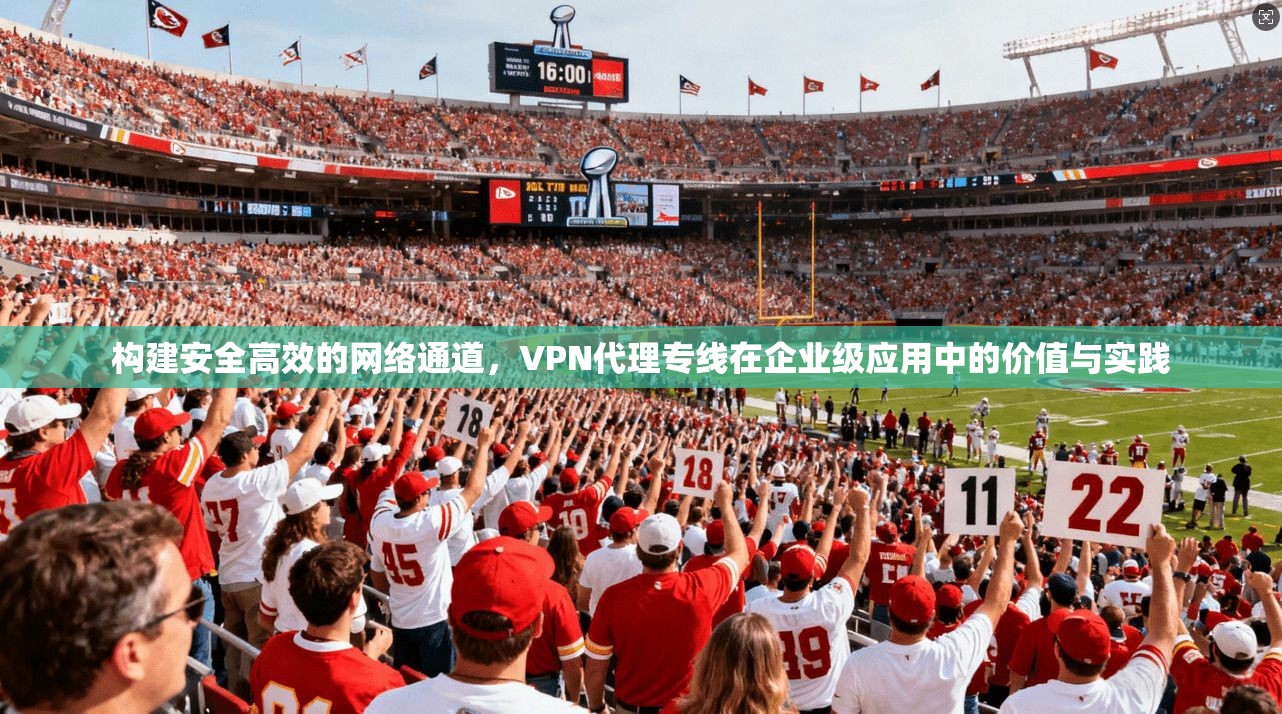构建安全高效的网络通道，VPN代理专线在企业级应用中的价值与实践