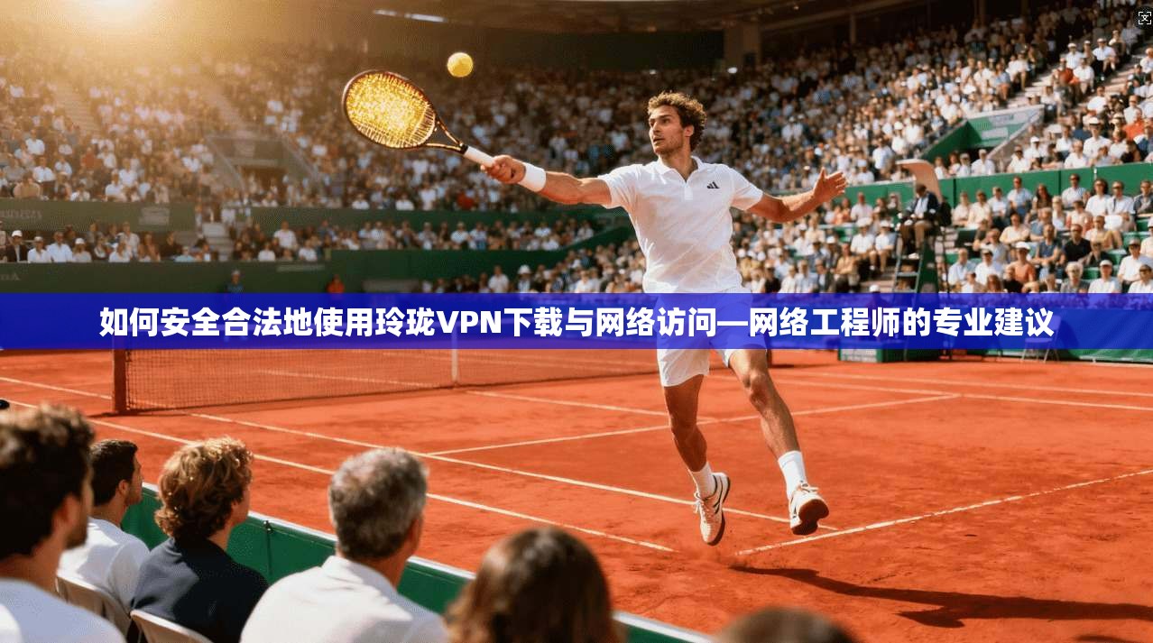 如何安全合法地使用玲珑VPN下载与网络访问—网络工程师的专业建议