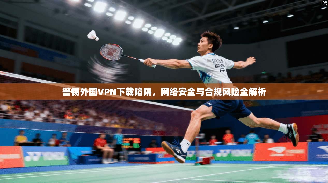 警惕外国VPN下载陷阱，网络安全与合规风险全解析