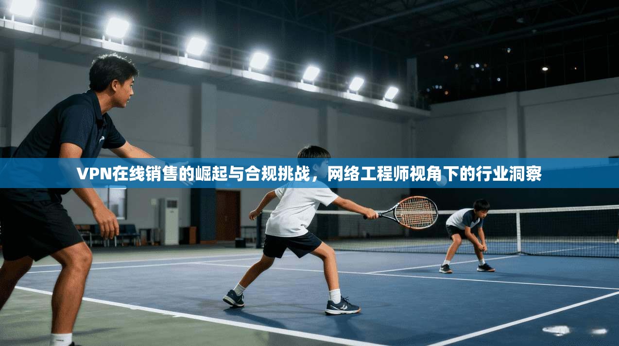 VPN在线销售的崛起与合规挑战，网络工程师视角下的行业洞察