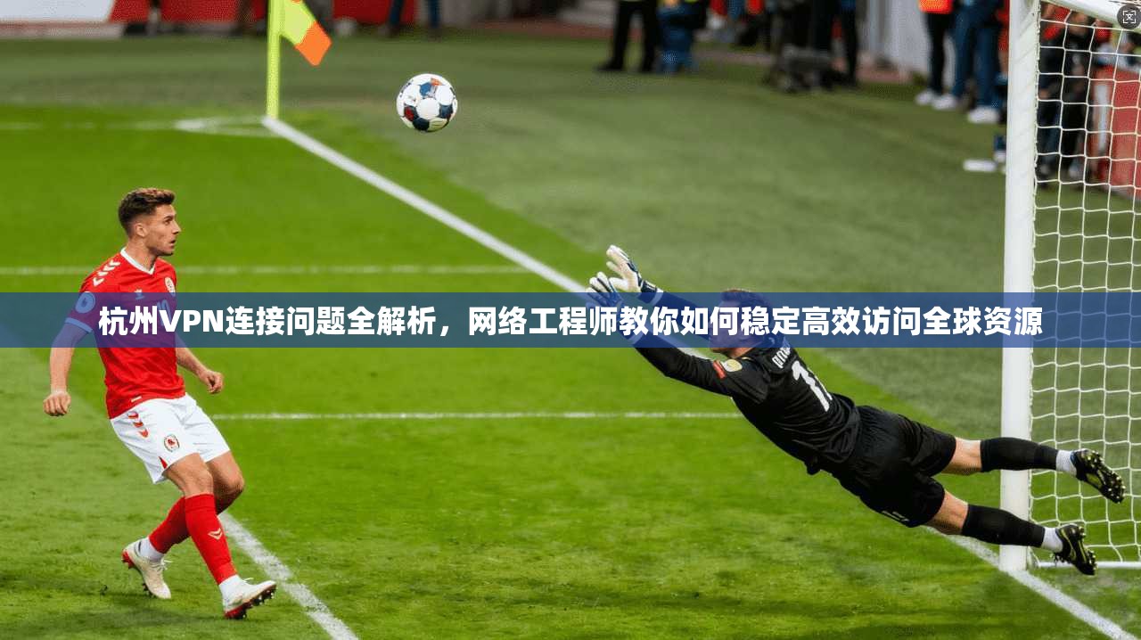 杭州VPN连接问题全解析，网络工程师教你如何稳定高效访问全球资源