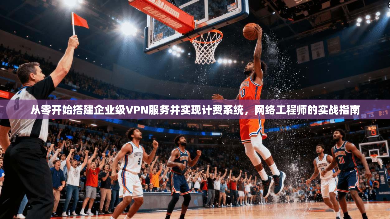 从零开始搭建企业级VPN服务并实现计费系统，网络工程师的实战指南