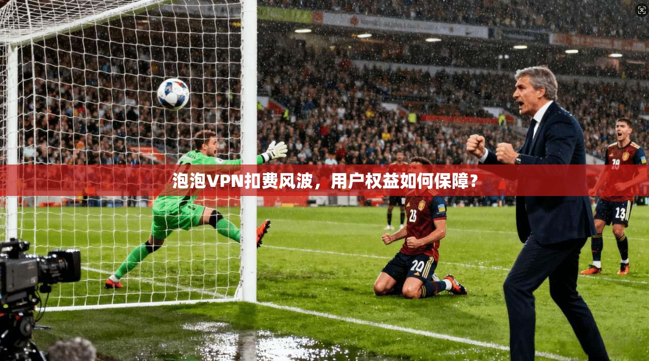 泡泡VPN扣费风波，用户权益如何保障？