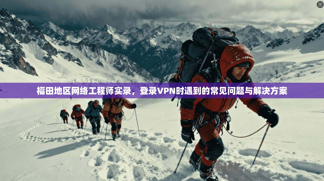 福田地区网络工程师实录，登录VPN时遇到的常见问题与解决方案