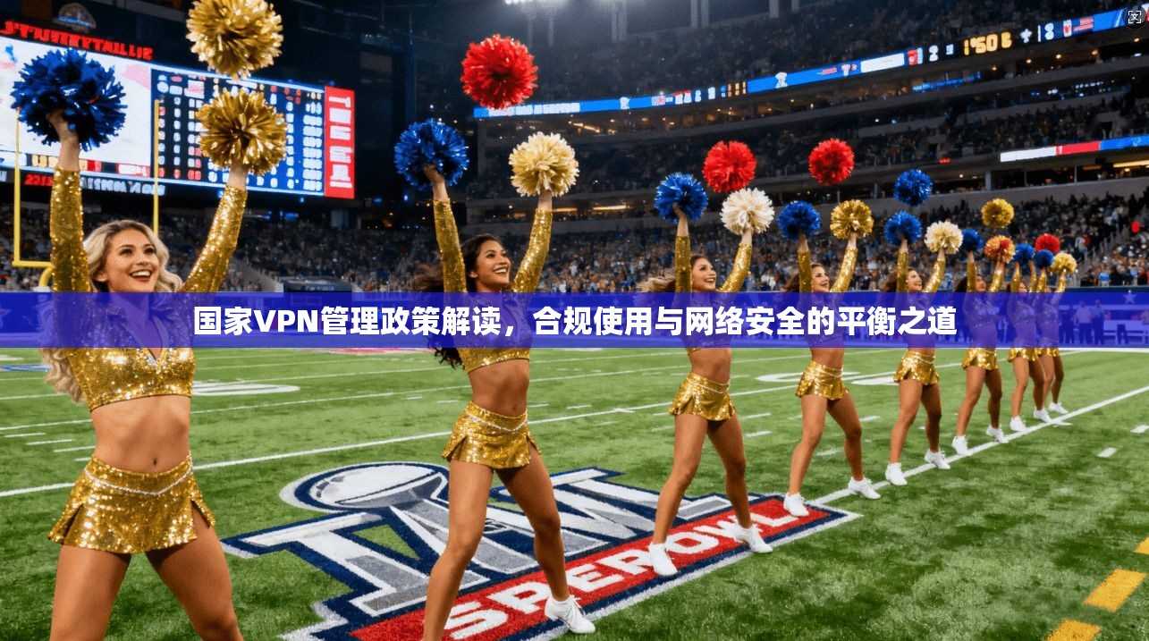 国家VPN管理政策解读，合规使用与网络安全的平衡之道