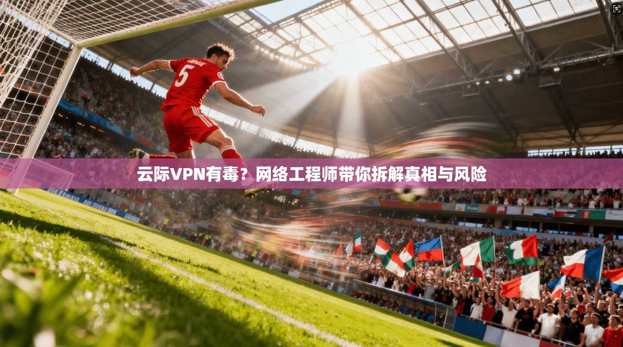 云际VPN有毒？网络工程师带你拆解真相与风险