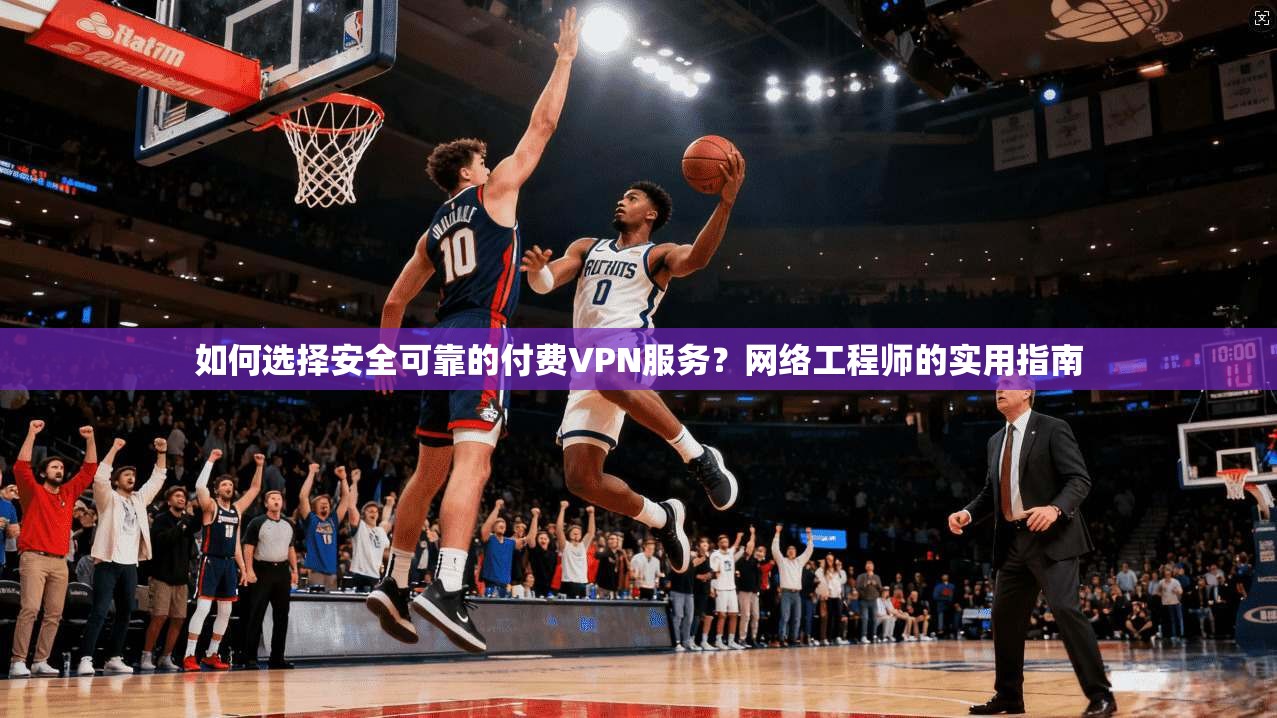 如何选择安全可靠的付费VPN服务？网络工程师的实用指南
