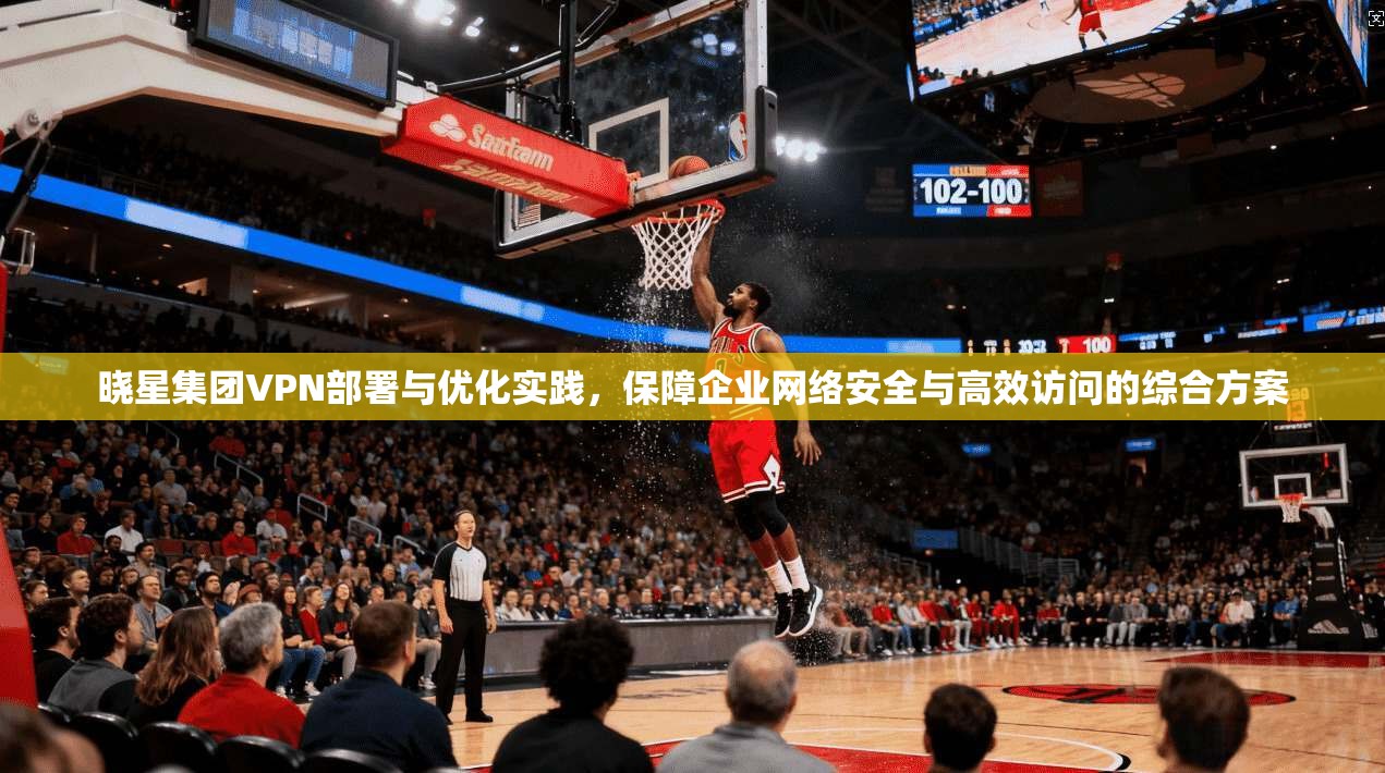 晓星集团VPN部署与优化实践，保障企业网络安全与高效访问的综合方案