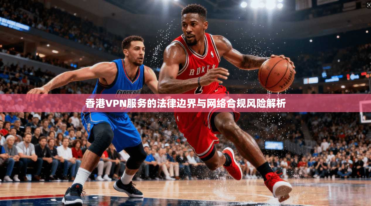 香港VPN服务的法律边界与网络合规风险解析 香港VPN服务的法律边界与网络合规风险解析