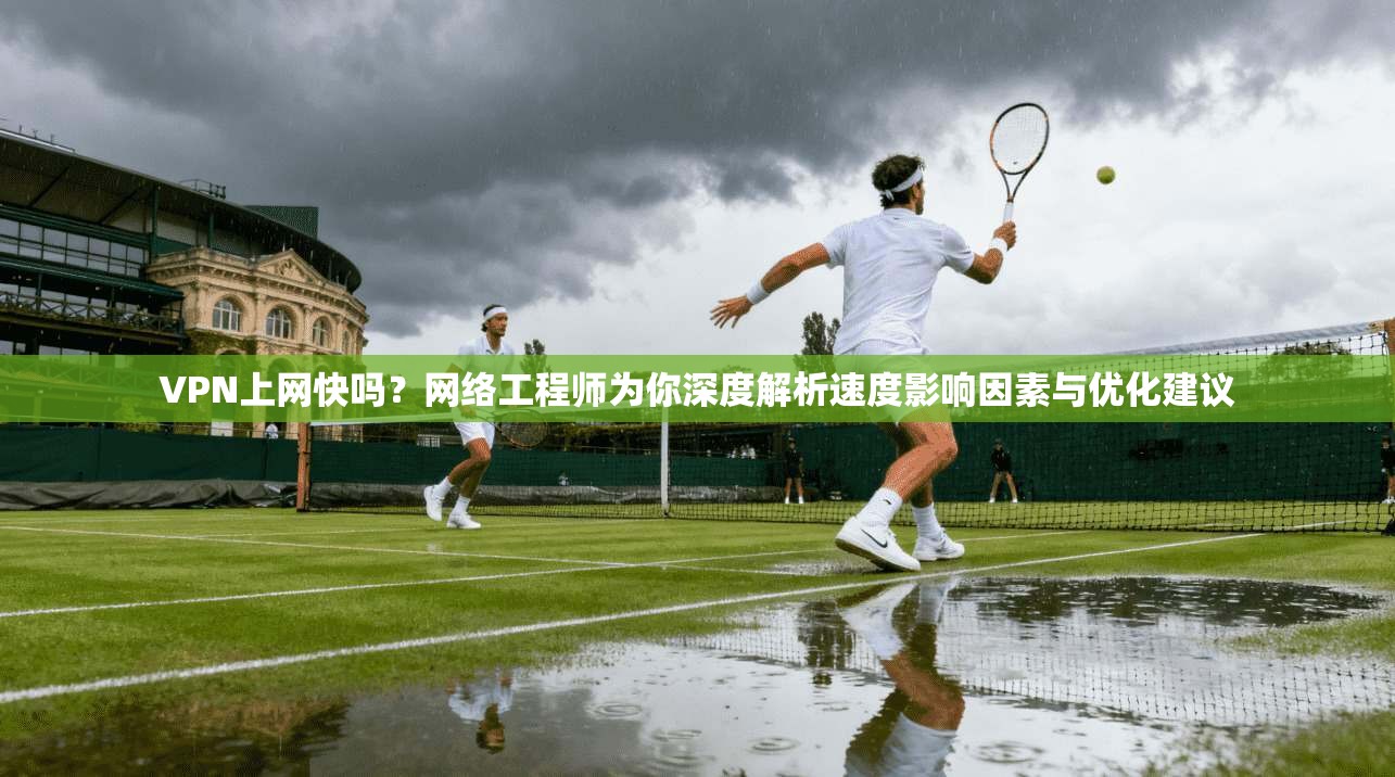 VPN上网快吗？网络工程师为你深度解析速度影响因素与优化建议