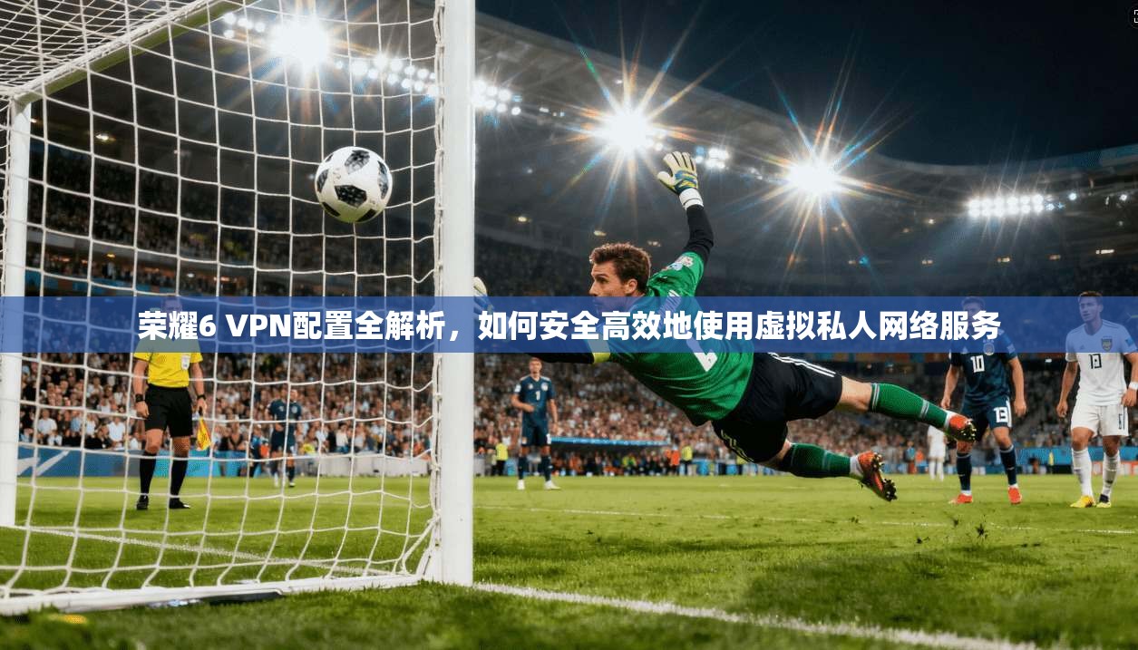 荣耀6 VPN配置全解析，如何安全高效地使用虚拟私人网络服务