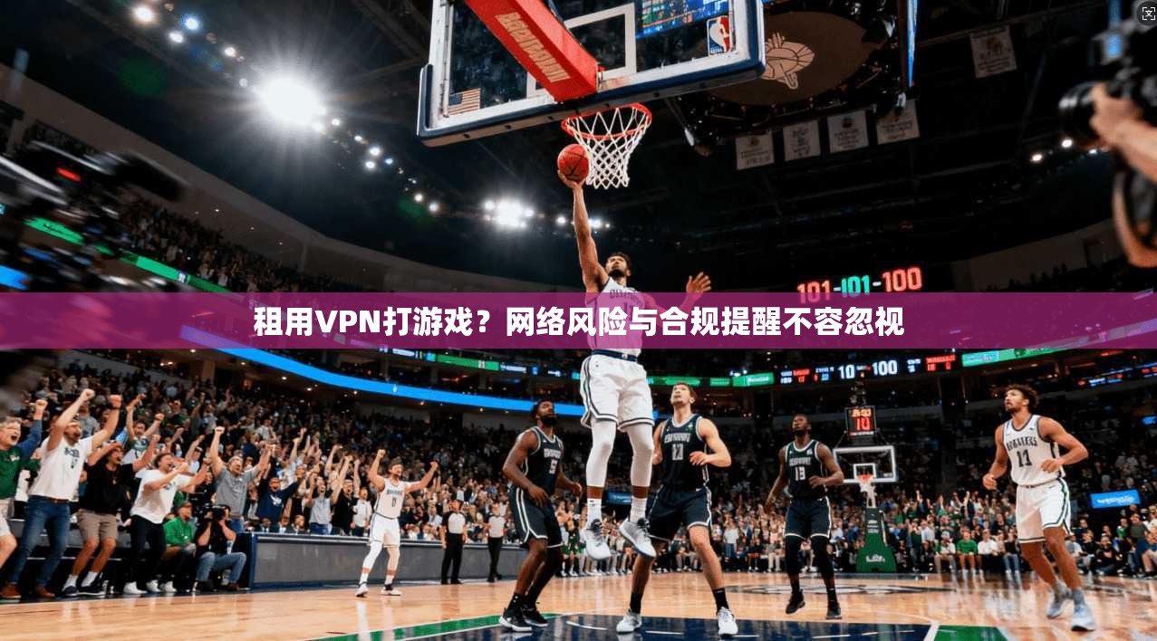 租用VPN打游戏?网络风险与合规提醒不容忽视 租用VPN打游戏?网络风险与合规提醒不容忽视