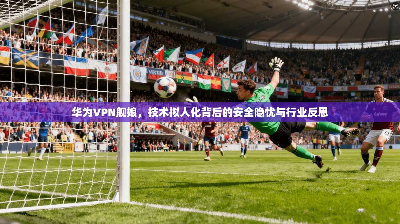 华为VPN舰娘，技术拟人化背后的安全隐忧与行业反思