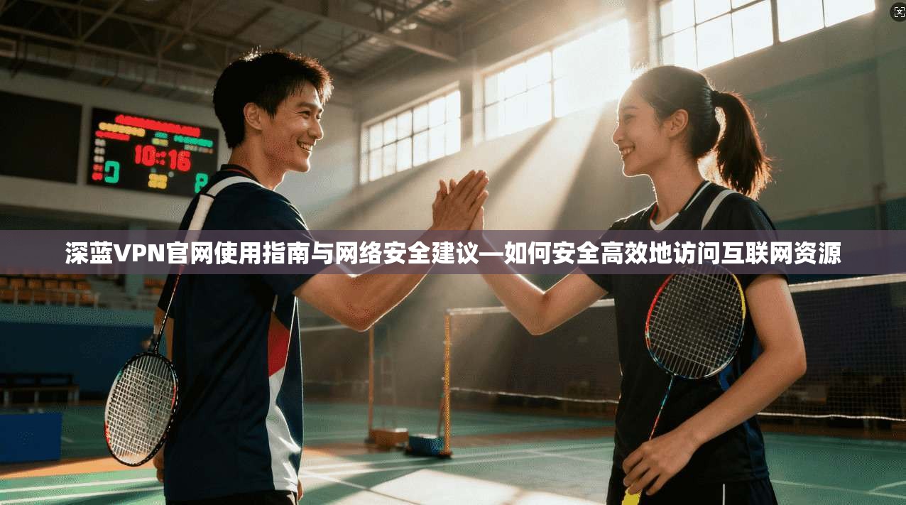 深蓝VPN官网使用指南与网络安全建议—如何安全高效地访问互联网资源