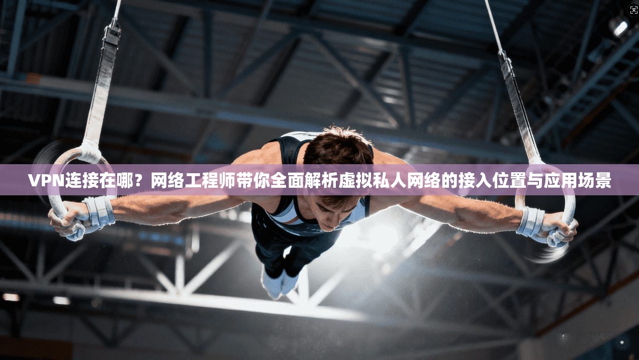 VPN连接在哪？网络工程师带你全面解析虚拟私人网络的接入位置与应用场景