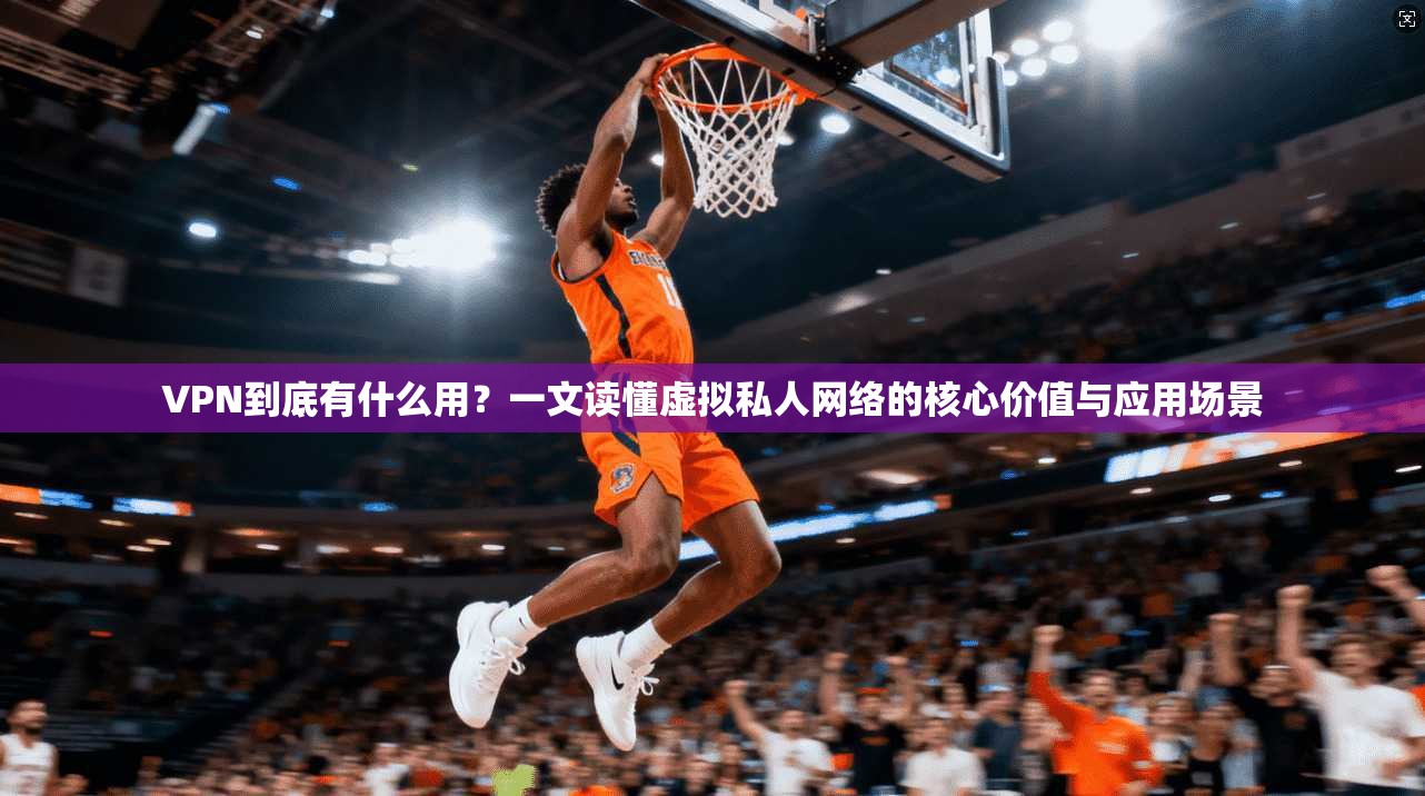 VPN到底有什么用？一文读懂虚拟私人网络的核心价值与应用场景