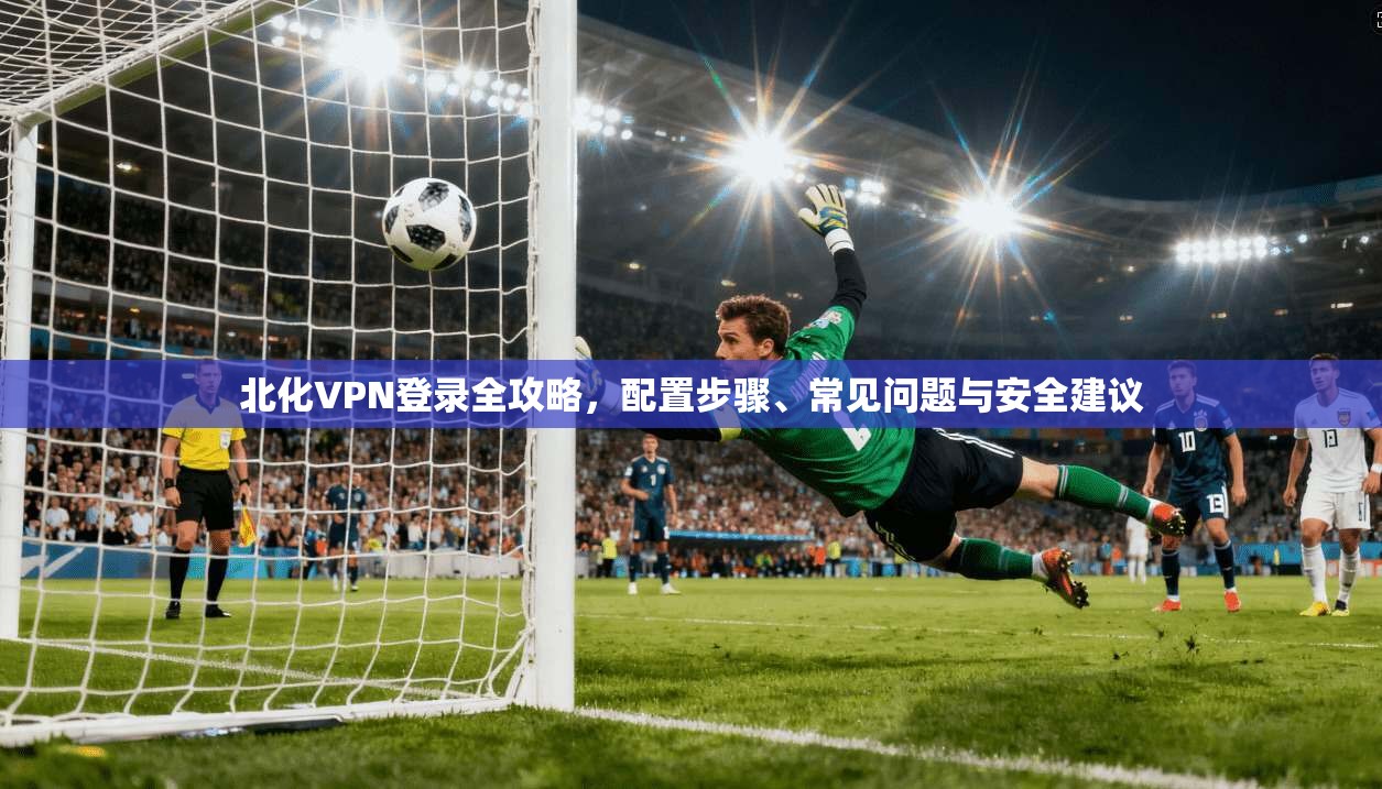 北化VPN登录全攻略，配置步骤、常见问题与安全建议