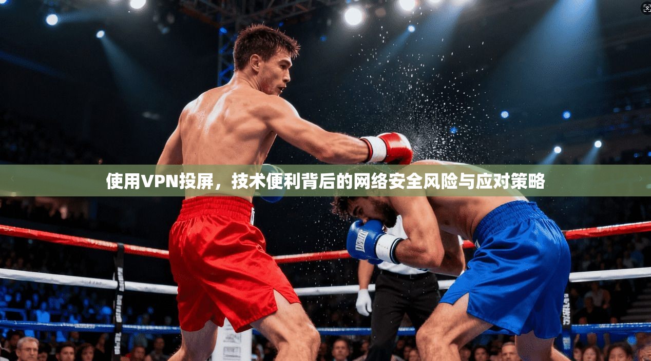 使用VPN投屏，技术便利背后的网络安全风险与应对策略