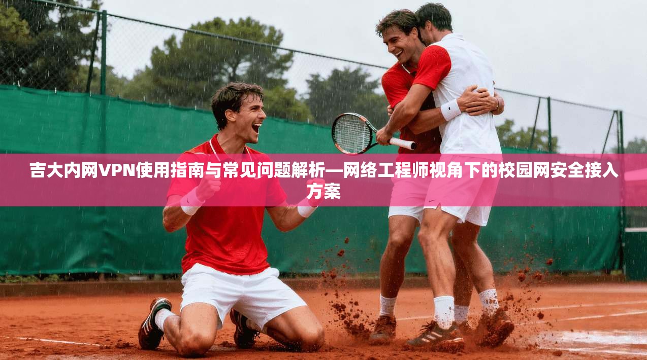 吉大内网VPN使用指南与常见问题解析—网络工程师视角下的校园网安全接入方案