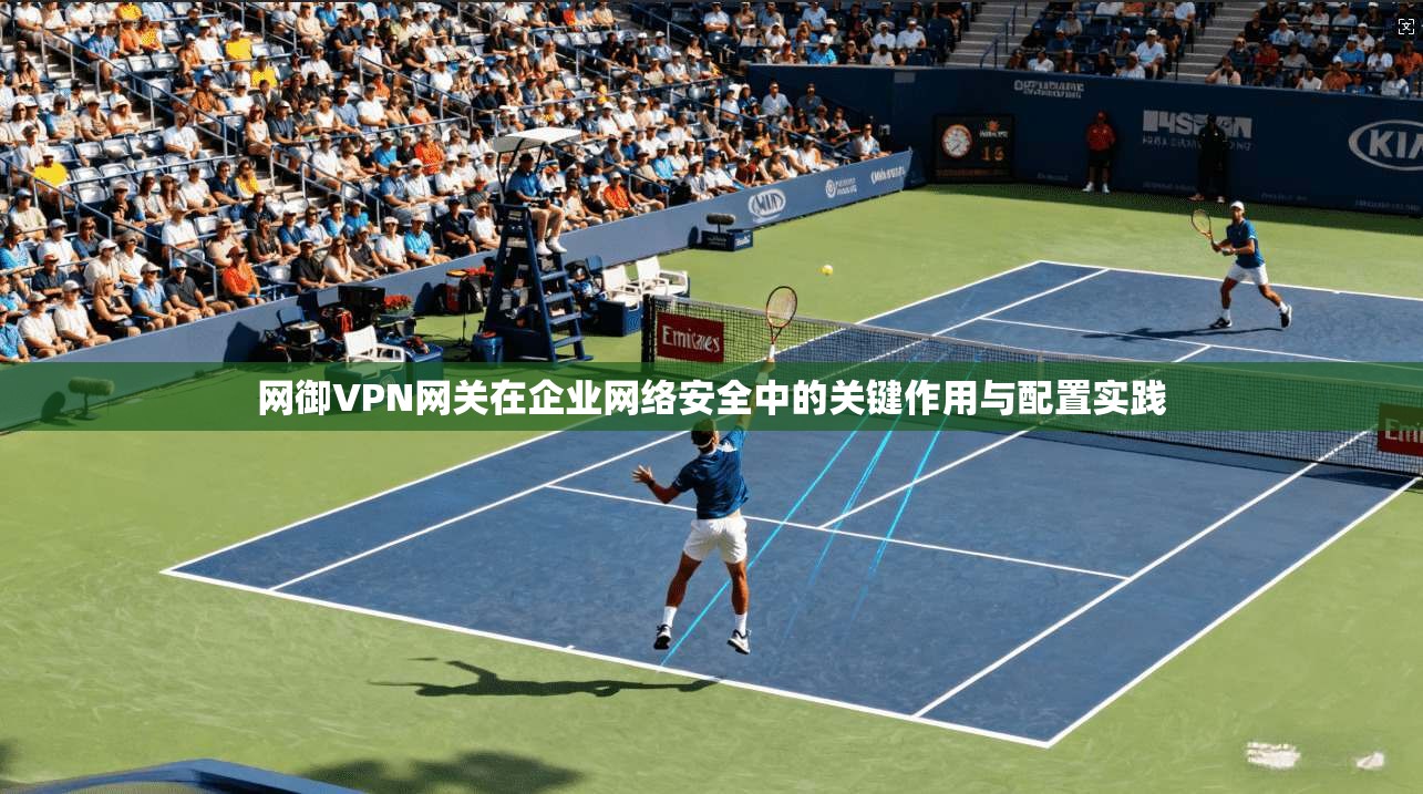 网御VPN网关在企业网络安全中的关键作用与配置实践