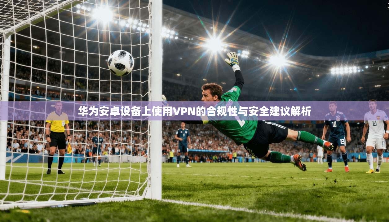华为安卓设备上使用VPN的合规性与安全建议解析