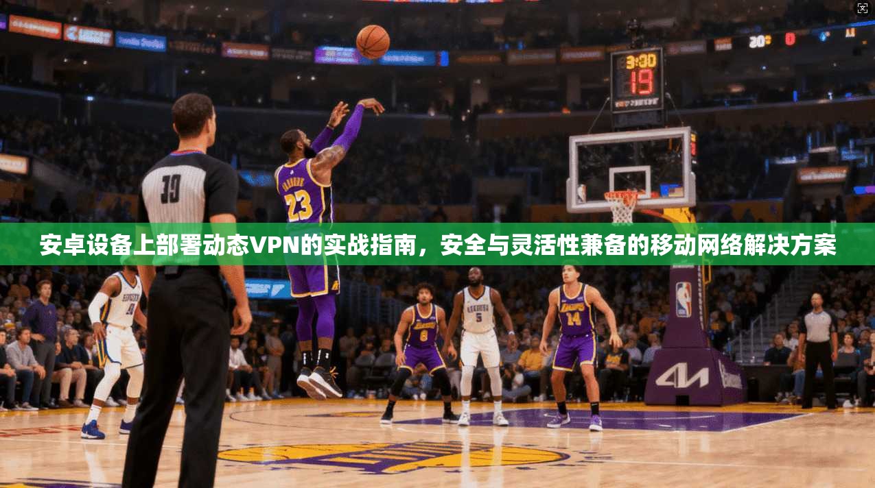 安卓设备上部署动态VPN的实战指南，安全与灵活性兼备的移动网络解决方案