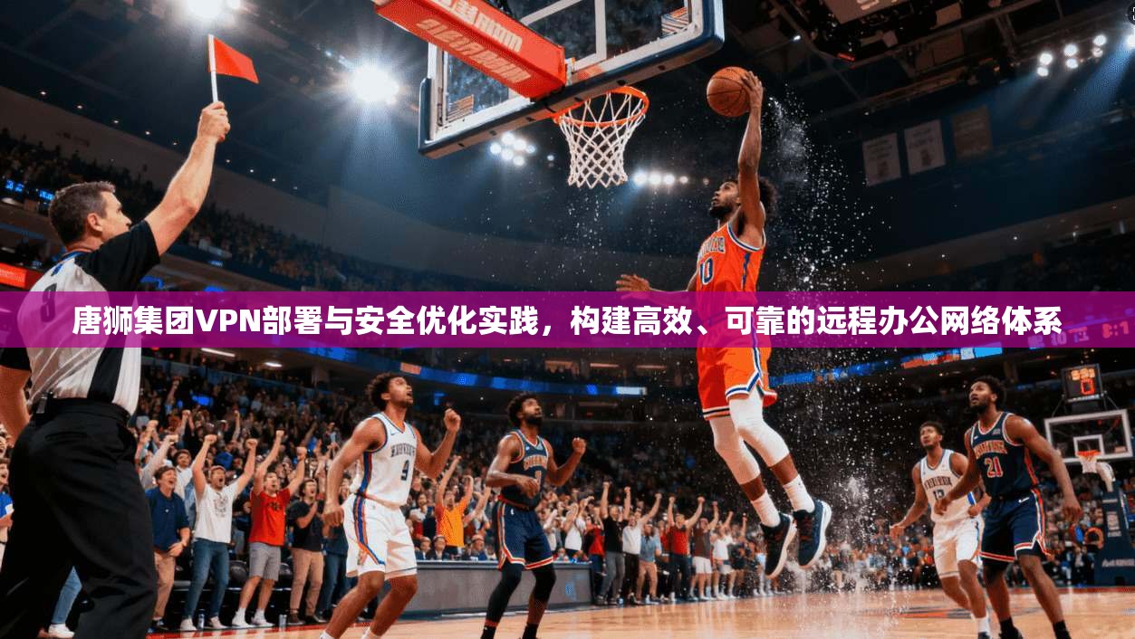 唐狮集团VPN部署与安全优化实践，构建高效、可靠的远程办公网络体系