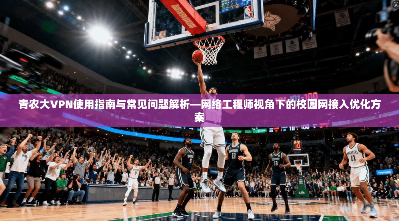 青农大VPN使用指南与常见问题解析—网络工程师视角下的校园网接入优化方案